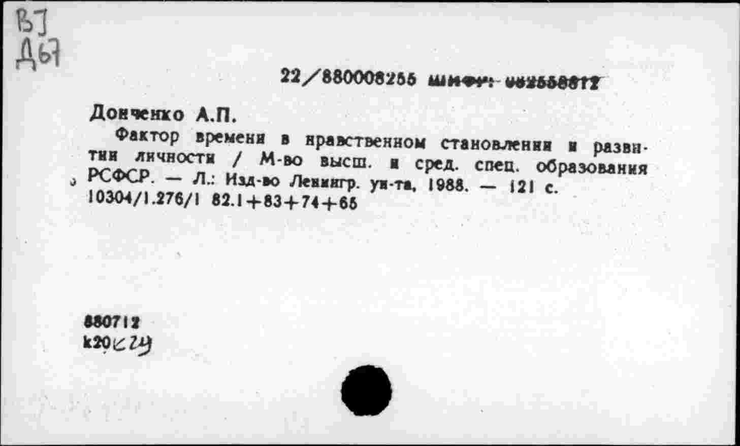 ﻿22/880008256 шжри; «н»ОД8*Г2
Донченко А.П.
Фактор времени в нравственном становлении и развн-™ Т"00? / М в° высш' " сРед- СП€Ц- образования
— л.: Им-»О Леимкгр. уи-та, 1988. — 121 с
10304/1.276/1 82.1+83 + 74+66
880712 к20е?А)